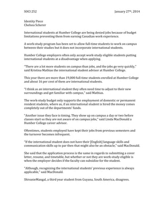 SOCI 252

January 27th, 2014

Identity Piece
Chelsea Scherer
International students at Humber College are being denied jobs because of budget
limitations preventing them from earning Canadian work experience.
A work-study program has been set to allow full-time students to work on campus
between their studies but it does not incorporate international students.
Humber College employers often only accept work-study eligible students putting
international students at a disadvantage when applying.
“There are a lot more students on campus than jobs, and the jobs go very quickly,”
said Kristina Mathias the international student advisor at Humber College.
This year there are more than 19,000 full-time students enrolled at Humber College
and about 16 per cent of them are international students.
“I think as an international student they often need time to adjust to their new
surroundings and get familiar with campus,” said Mathias.
The work-study budget only supports the employment of domestic or permanent
resident students, where as, if an international student is hired the money comes
completely out of the departments’ funds.
“Another issue they face is timing. They show up on campus a day or two before
classes start so they are not aware of on campus jobs,” said Linda MacDonald a
Humber College career advisor.
Oftentimes, students employed have kept their jobs from previous semesters and
the turnover becomes infrequent.
“If the international student does not have their [English] language skills and
communication skills up to par then that might also be an obstacle,” said MacDonald.
She said that the application process is the same in regards to submitting a cover
letter, resume, and timetable, but whether or not they are work-study eligible is
when the employer decides if the faculty can subsidize for the student.
“Although, recognizing the international students’ previous experience is always
applicable,” said MacDonald.
ShivanieMangal, a third year student from Guyana, South America, disagrees.

 