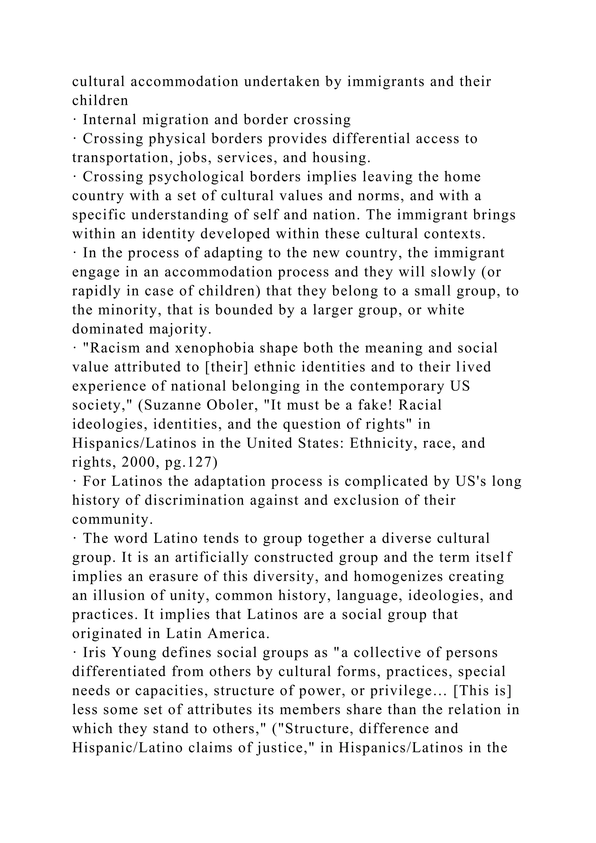 cultural accommodation undertaken by immigrants and their
children
· Internal migration and border crossing
· Crossing physical borders provides differential access to
transportation, jobs, services, and housing.
· Crossing psychological borders implies leaving the home
country with a set of cultural values and norms, and with a
specific understanding of self and nation. The immigrant brings
within an identity developed within these cultural contexts.
· In the process of adapting to the new country, the immigrant
engage in an accommodation process and they will slowly (or
rapidly in case of children) that they belong to a small group, to
the minority, that is bounded by a larger group, or white
dominated majority.
· "Racism and xenophobia shape both the meaning and social
value attributed to [their] ethnic identities and to their lived
experience of national belonging in the contemporary US
society," (Suzanne Oboler, "It must be a fake! Racial
ideologies, identities, and the question of rights" in
Hispanics/Latinos in the United States: Ethnicity, race, and
rights, 2000, pg.127)
· For Latinos the adaptation process is complicated by US's long
history of discrimination against and exclusion of their
community.
· The word Latino tends to group together a diverse cultural
group. It is an artificially constructed group and the term itself
implies an erasure of this diversity, and homogenizes creating
an illusion of unity, common history, language, ideologies, and
practices. It implies that Latinos are a social group that
originated in Latin America.
· Iris Young defines social groups as "a collective of persons
differentiated from others by cultural forms, practices, special
needs or capacities, structure of power, or privilege… [This is]
less some set of attributes its members share than the relation in
which they stand to others," ("Structure, difference and
Hispanic/Latino claims of justice," in Hispanics/Latinos in the
 