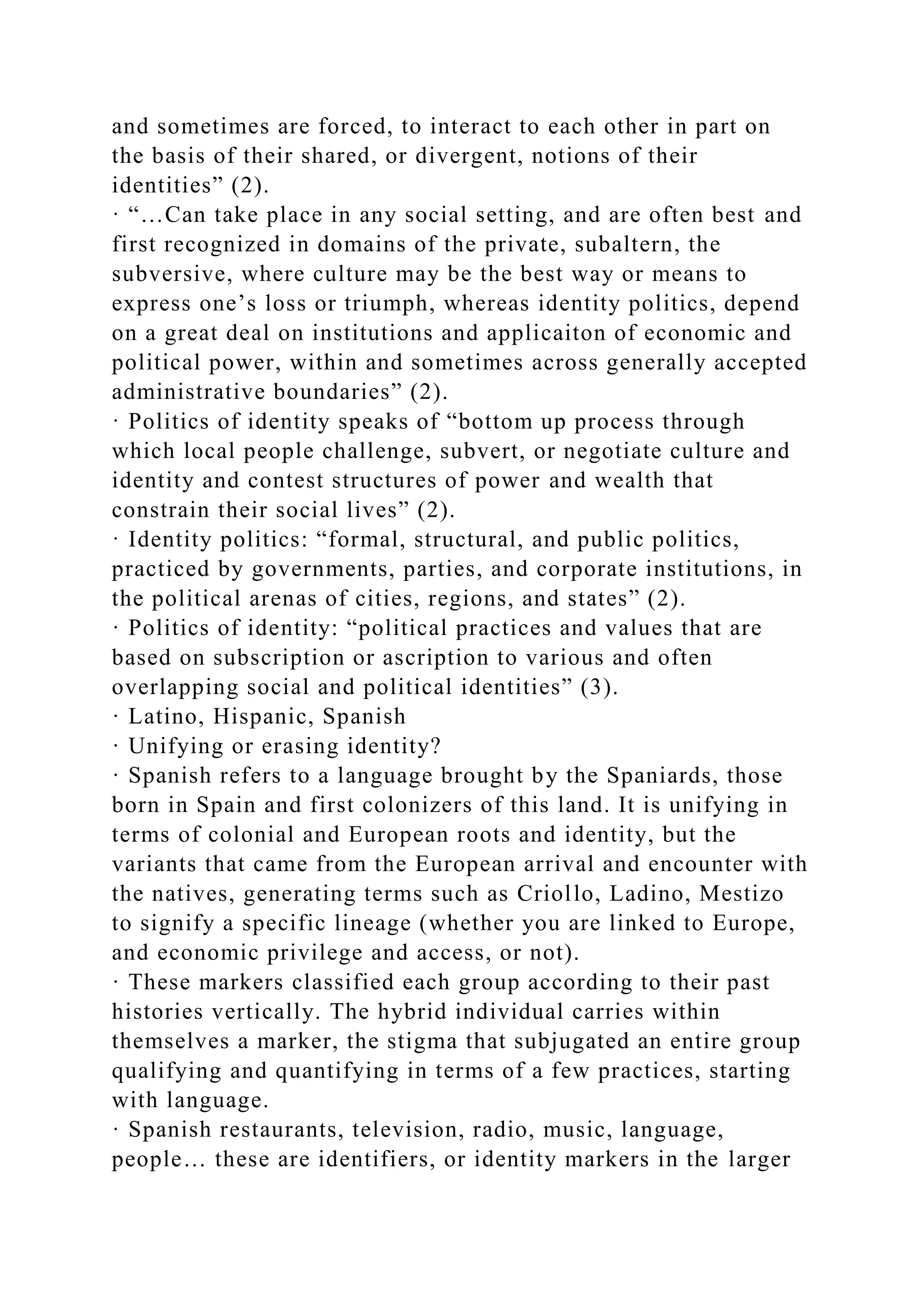 and sometimes are forced, to interact to each other in part on
the basis of their shared, or divergent, notions of their
identities” (2).
· “…Can take place in any social setting, and are often best and
first recognized in domains of the private, subaltern, the
subversive, where culture may be the best way or means to
express one’s loss or triumph, whereas identity politics, depend
on a great deal on institutions and applicaiton of economic and
political power, within and sometimes across generally accepted
administrative boundaries” (2).
· Politics of identity speaks of “bottom up process through
which local people challenge, subvert, or negotiate culture and
identity and contest structures of power and wealth that
constrain their social lives” (2).
· Identity politics: “formal, structural, and public politics,
practiced by governments, parties, and corporate institutions, in
the political arenas of cities, regions, and states” (2).
· Politics of identity: “political practices and values that are
based on subscription or ascription to various and often
overlapping social and political identities” (3).
· Latino, Hispanic, Spanish
· Unifying or erasing identity?
· Spanish refers to a language brought by the Spaniards, those
born in Spain and first colonizers of this land. It is unifying in
terms of colonial and European roots and identity, but the
variants that came from the European arrival and encounter with
the natives, generating terms such as Criollo, Ladino, Mestizo
to signify a specific lineage (whether you are linked to Europe,
and economic privilege and access, or not).
· These markers classified each group according to their past
histories vertically. The hybrid individual carries within
themselves a marker, the stigma that subjugated an entire group
qualifying and quantifying in terms of a few practices, starting
with language.
· Spanish restaurants, television, radio, music, language,
people… these are identifiers, or identity markers in the larger
 