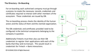 © RAIDIAM 2018.All Rights Reserved.
The Directory – On-Boarding
Strictly Confidential 10
For on-boarding each authorized company must go through
a process to create the necessary records, credentials and
certificates required to interact with other members of the
ecosystem. These credentials are issued by OB.
The on-boarding process checks the identity of the human
actors and the status of them and the claimed organization.
The OB credentials and certificates provided need to be
configured in the technical components belonging to the
company in question.
Additionally Fintechs must then also use their OB
credentials to register their applications with each of the
banks that they wish to transact. This would result in
credentials for Fintech -> Bank interactions.
 