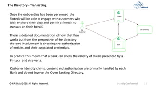 © RAIDIAM 2018.All Rights Reserved.
The Directory – Transacting
Strictly Confidential 11
Once the onboarding has been performed the
Fintech will be able to engage with customers who
wish to share their data and permit a fintech to
transact on their behalf.
There is detailed documentation of how that flow
works but from the perspective of the directory
the only involvement is checking the authorization
of entities and their associated credentials.
In practice this means that a Bank can check the validity of claims presented by a
Fintech and visa-versa.
Customer identity claims, consent and authorization are primarily handled by each
Bank and do not involve the Open Banking Directory.
 