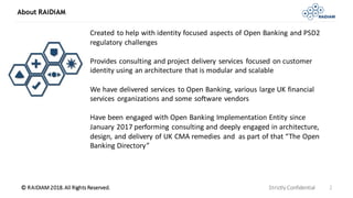 © RAIDIAM 2018.All Rights Reserved.
About RAiDiAM
Strictly Confidential 2
Created to help with identity focused aspects of Open Banking and PSD2
regulatory challenges
Provides consulting and project delivery services focused on customer
identity using an architecture that is modular and scalable
We have delivered services to Open Banking, various large UK financial
services organizations and some software vendors
Have been engaged with Open Banking Implementation Entity since
January 2017 performing consulting and deeply engaged in architecture,
design, and delivery of UK CMA remedies and as part of that “The Open
Banking Directory”
 