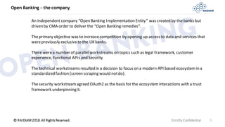 © RAIDIAM 2018.All Rights Reserved.
Open Banking - the company
Strictly Confidential 5
An independent company “Open Banking Implementation Entity” was created by the banks but
driven by CMA order to deliver the “Open Banking remedies”.
The primary objective was to increasecompetition by opening up access to data and services that
werepreviously exclusiveto the UK banks.
There werea number of parallel workstreams on topics such as legal framework, customer
experience, functional APIs and Security
The technical workstreamsresulted in a decision to focus on a modern API based ecosystemin a
standardized fashion (screen scraping would notdo).
The security workstream agreed OAuth2 as the basis for the ecosysteminteractions with a trust
framework underpinning it.
 