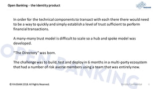 © RAIDIAM 2018.All Rights Reserved.
Open Banking – the identity product
Strictly Confidential 6
In order for the technicalcomponentsto transact with each there there would need
to be a way to quickly and simply establisha level of trust sufficient to perform
financialtransactions.
A many-many trust model is difficult to scale so a hub and spoke model was
developed.
“The Directory” was born.
The challengewas to build,test and deployin 6 months in a multi-party ecosystem
that had a number of risk averse members using a team that was entirelynew.
 
