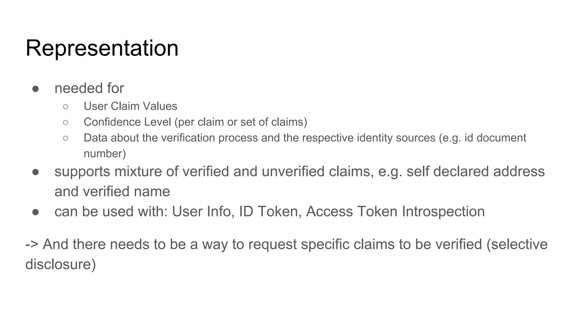 Representation
● needed for
○ User Claim Values
○ Confidence Level (per claim or set of claims)
○ Data about the verification process and the respective identity sources (e.g. id document
number)
● supports mixture of verified and unverified claims, e.g. self declared address
and verified name
● can be used with: User Info, ID Token, Access Token Introspection
-> And there needs to be a way to request specific claims to be verified (selective
disclosure)
 