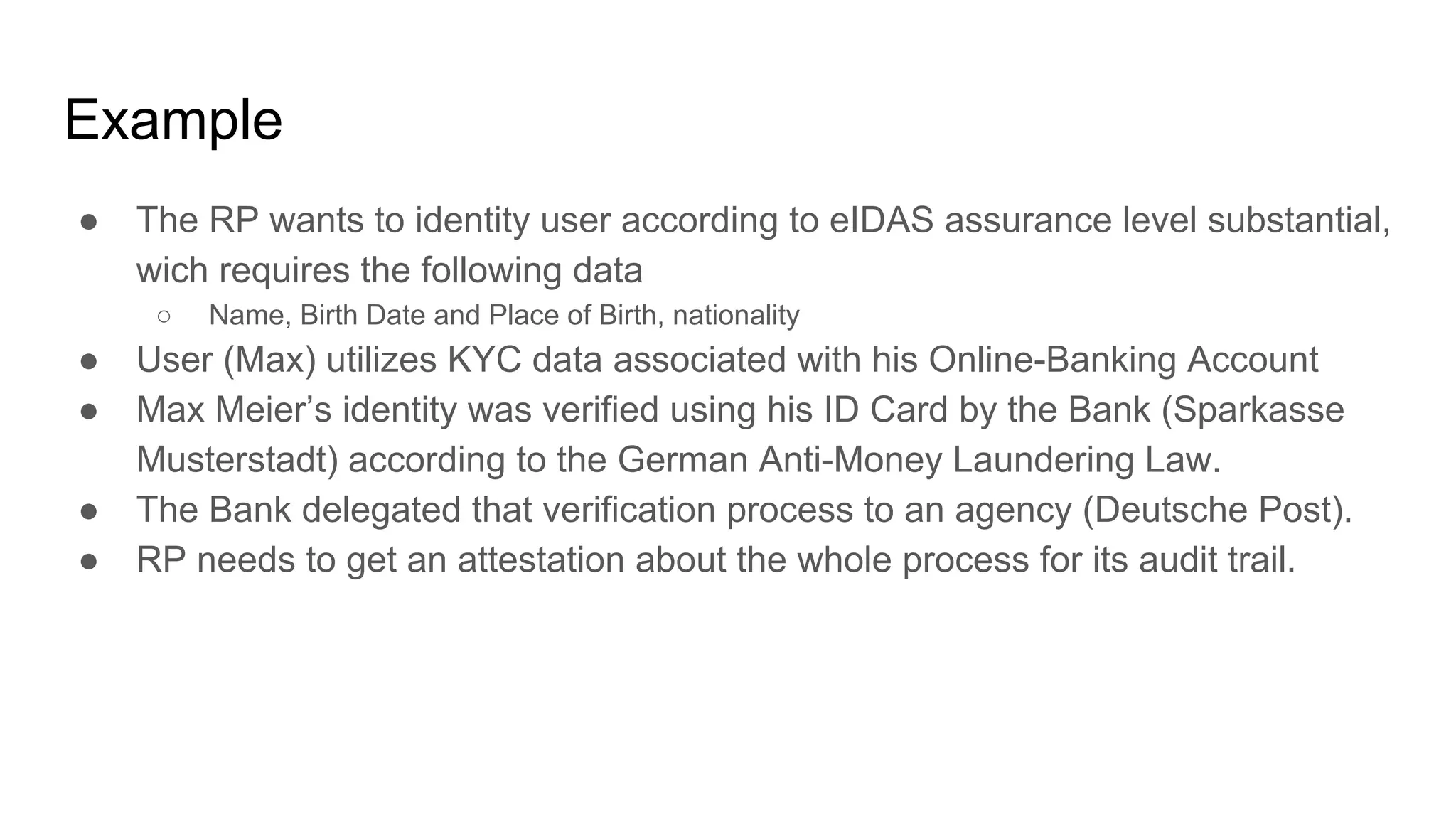 Example
● The RP wants to identity user according to eIDAS assurance level substantial,
wich requires the following data
○ Name, Birth Date and Place of Birth, nationality
● User (Max) utilizes KYC data associated with his Online-Banking Account
● Max Meier’s identity was verified using his ID Card by the Bank (Sparkasse
Musterstadt) according to the German Anti-Money Laundering Law.
● The Bank delegated that verification process to an agency (Deutsche Post).
● RP needs to get an attestation about the whole process for its audit trail.
 