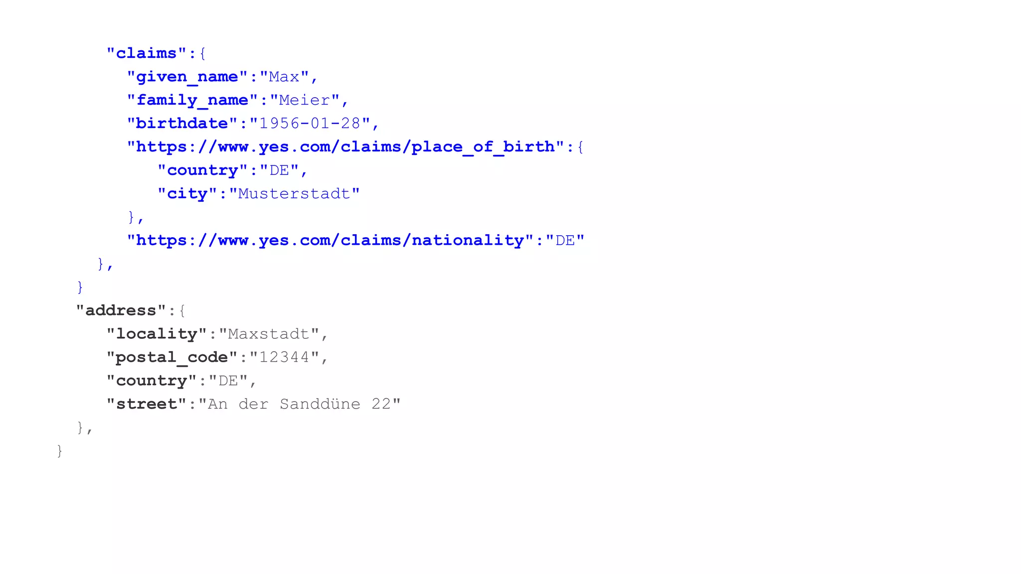 "claims":{
"given_name":"Max",
"family_name":"Meier",
"birthdate":"1956-01-28",
"https://www.yes.com/claims/place_of_birth":{
"country":"DE",
"city":"Musterstadt"
},
"https://www.yes.com/claims/nationality":"DE"
},
}
"address":{
"locality":"Maxstadt",
"postal_code":"12344",
"country":"DE",
"street":"An der Sanddüne 22"
},
}
 
