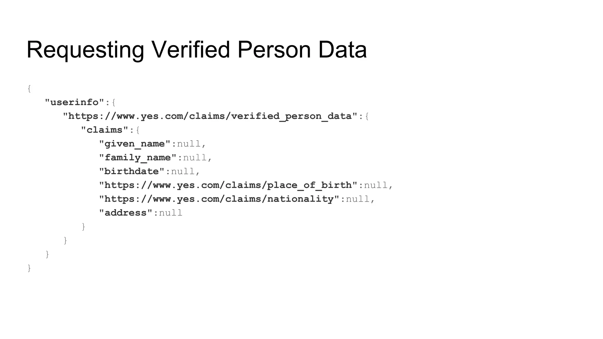 Requesting Verified Person Data
{
"userinfo":{
"https://www.yes.com/claims/verified_person_data":{
"claims":{
"given_name":null,
"family_name":null,
"birthdate":null,
"https://www.yes.com/claims/place_of_birth":null,
"https://www.yes.com/claims/nationality":null,
"address":null
}
}
}
}
 