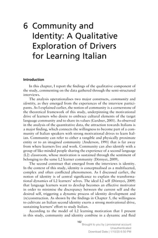 102
6
Introduction
In this chapter, I report the findings of the qualitative component of
the study, commenting on the data gathered through the semi-structured
interviews.
The analysis operationalises two major constructs, community and
identity, as they emerged from the experiences of the interview partici-
pants. As I explained earlier, the notion of community is a cornerstone of
the theoretical framework of this study, underpinning the motivational
drive of learners who desire to embrace cultural elements of the target
language community and to share its values (Gardner, 2001). As observed
in the analysis of the quantitative data, the attraction towards Italians is
a major finding, which connects the willingness to become part of a com-
munity of Italian speakers with strong motivational drives to learn Ital-
ian. Community can refer to either a tangible and physically proximate
entity or to an imagined community (Anderson, 1991) that is far away
from where learners live and work. Community can also identify with a
group of like-minded people sharing the experience of a second language
(L2) classroom, whose motivation is sustained through the sentiment of
belonging to the same L2 learner community (Dörnyei, 2009).
The second construct that emerged from the interviews is identity.
In the context of this study, identity is conceptualised as a multifaceted,
complex and often conflicted phenomenon. As I discussed earlier, the
notion of identity is of central significance to explain the transforma-
tional dynamics of L2 learners’ selves. The ideal L2 self (Dörnyei, 2009)
that language learners want to develop becomes an effective motivator
in order to minimise the discrepancy between the current self and the
desired self, triggering a dynamic process of identity development and
(re)construction. As shown by the findings in Chapter 5, the willingness
to cultivate an Italian second identity exerts a strong motivational drive,
sustaining learners’ effort to study Italian.
According to the model of L2 learning motivation that I present
in this study, community and identity combine in a dynamic and fluid
Community and
Identity: A Qualitative
Exploration of Drivers
for Learning Italian
Brought to you by | provisional account
Unauthenticated
Download Date | 1/10/20 6:50 PM
 