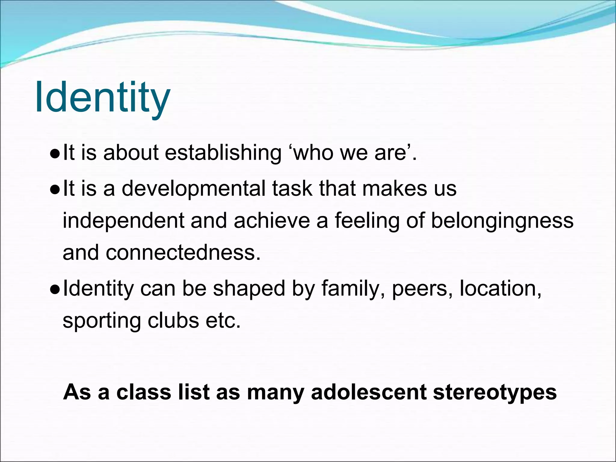 Identity
●It is about establishing ‘who we are’.
●It is a developmental task that makes us
independent and achieve a feeling of belongingness
and connectedness.
●Identity can be shaped by family, peers, location,
sporting clubs etc.
As a class list as many adolescent stereotypes
 