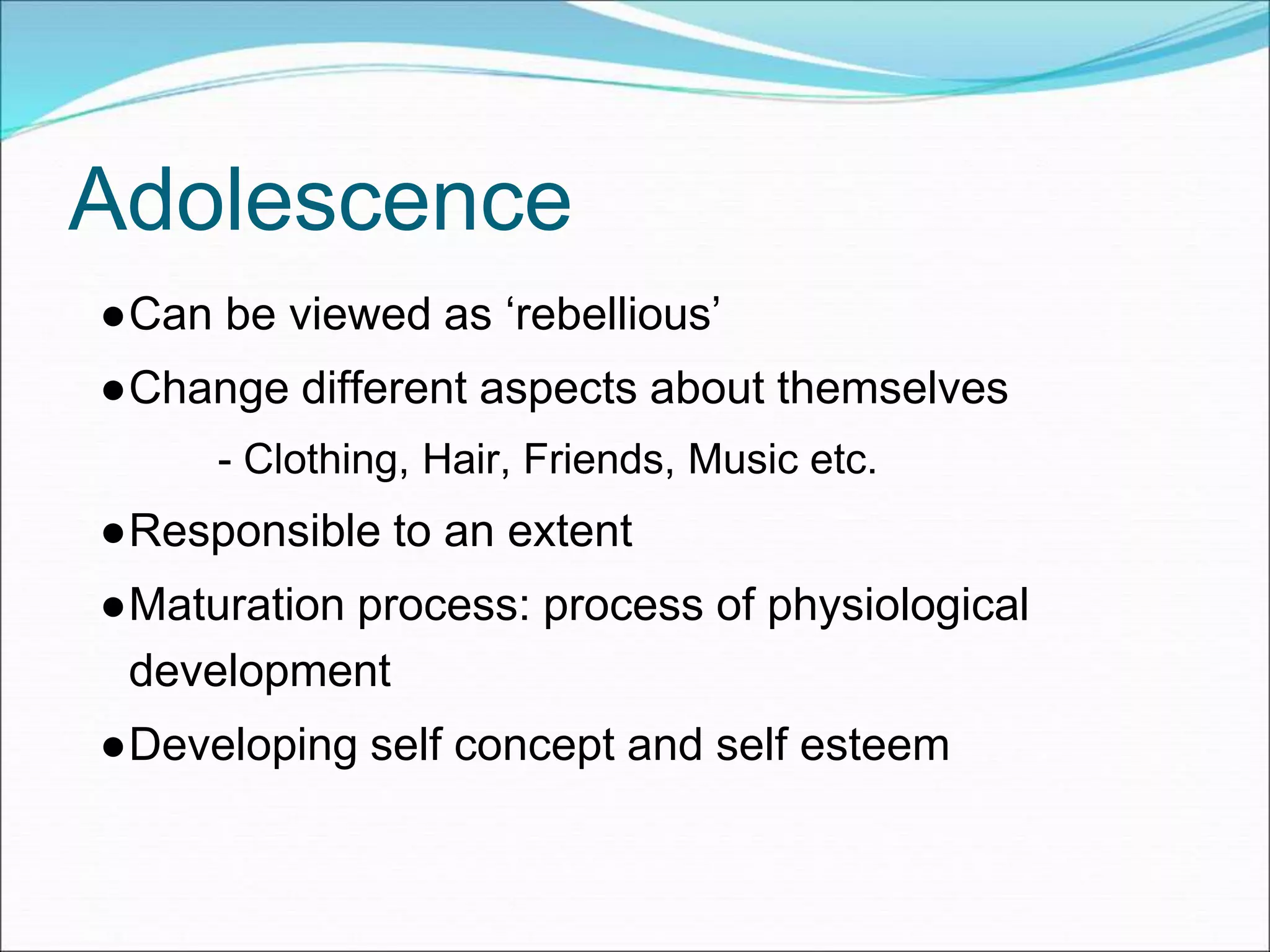 Adolescence
●Can be viewed as ‘rebellious’
●Change different aspects about themselves
- Clothing, Hair, Friends, Music etc.
●Responsible to an extent
●Maturation process: process of physiological
development
●Developing self concept and self esteem
 