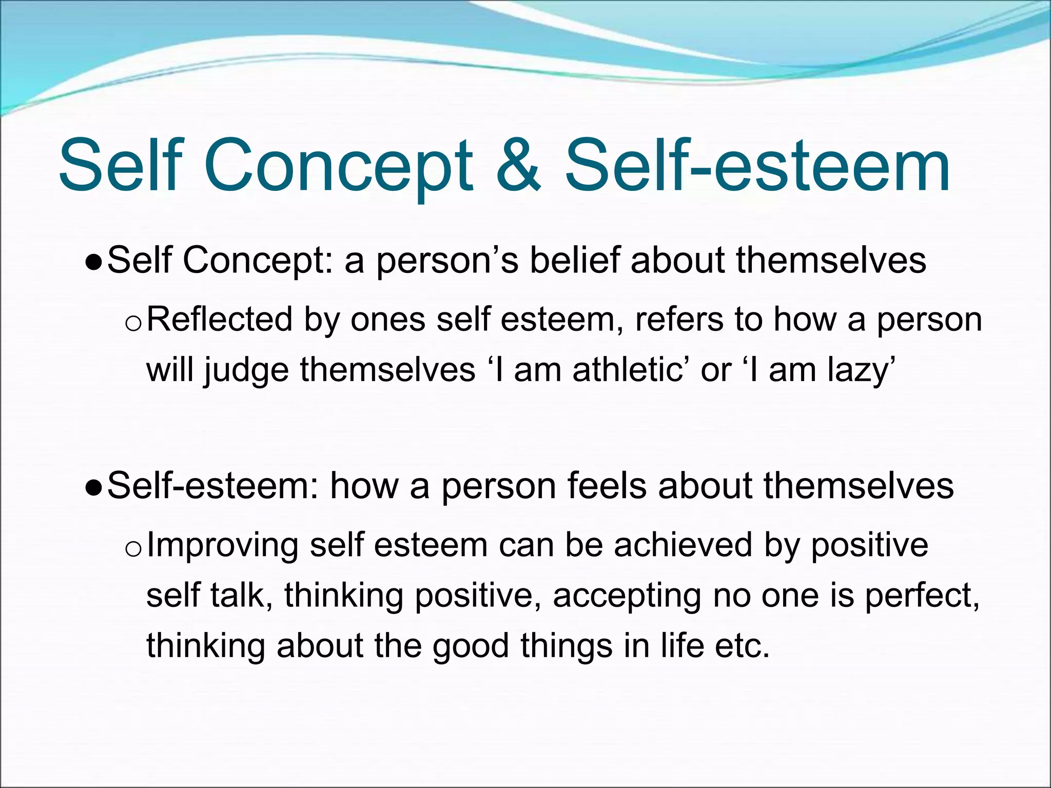Self Concept & Self-esteem
●Self Concept: a person’s belief about themselves
oReflected by ones self esteem, refers to how a person
will judge themselves ‘I am athletic’ or ‘I am lazy’
●Self-esteem: how a person feels about themselves
oImproving self esteem can be achieved by positive
self talk, thinking positive, accepting no one is perfect,
thinking about the good things in life etc.
 