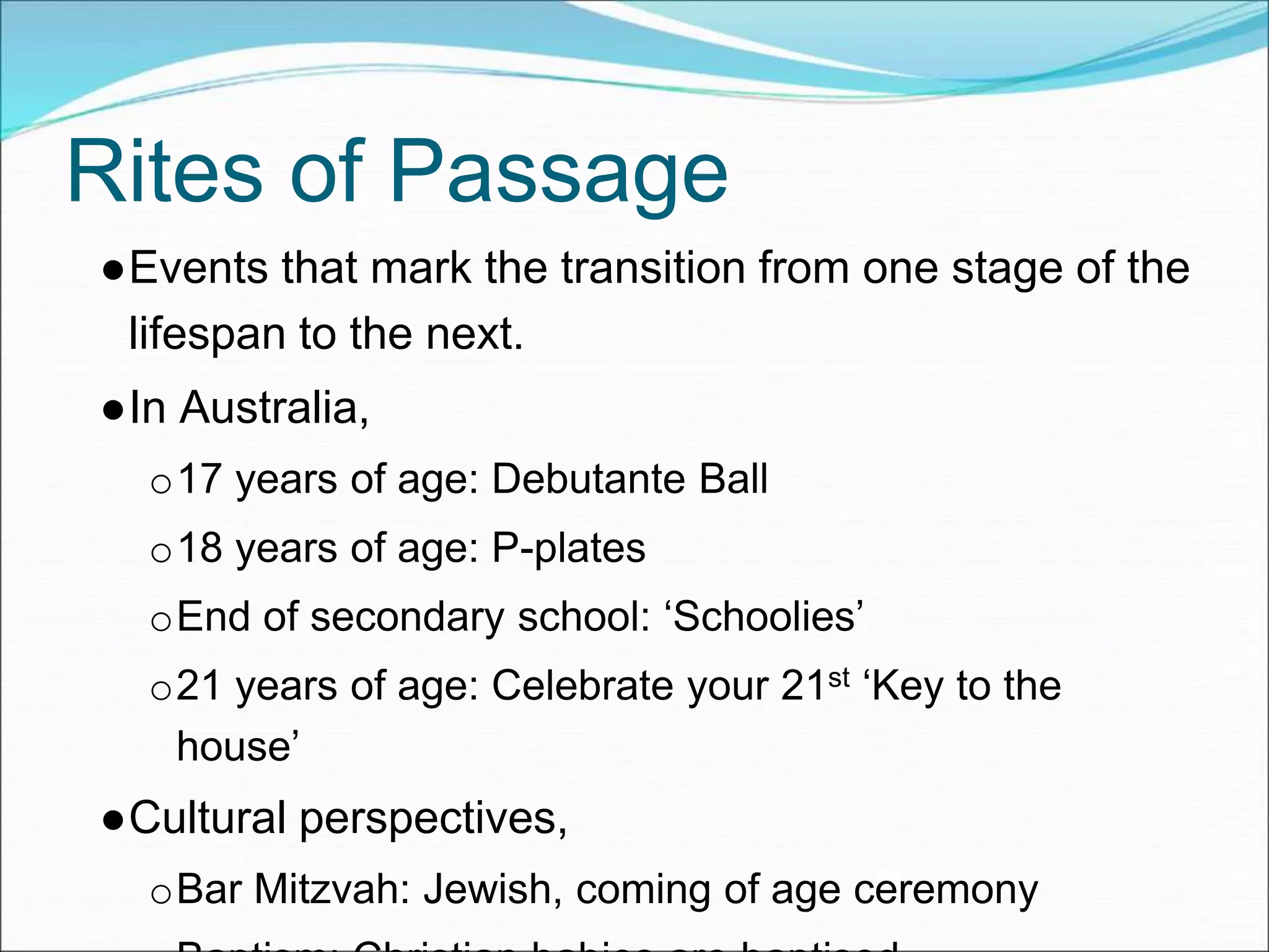 Rites of Passage
●Events that mark the transition from one stage of the
lifespan to the next.
●In Australia,
o17 years of age: Debutante Ball
o18 years of age: P-plates
oEnd of secondary school: ‘Schoolies’
o21 years of age: Celebrate your 21st ‘Key to the
house’
●Cultural perspectives,
oBar Mitzvah: Jewish, coming of age ceremony
 