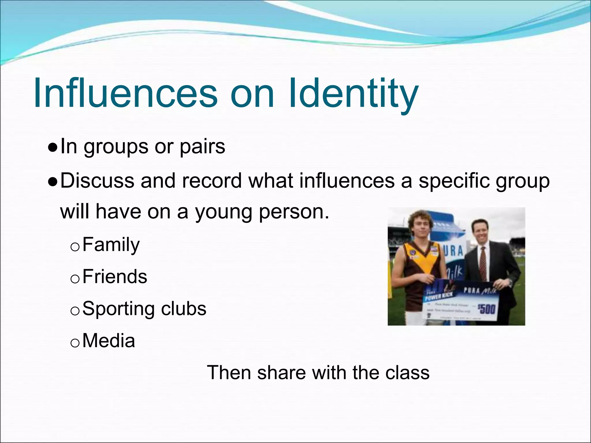 Influences on Identity
●In groups or pairs
●Discuss and record what influences a specific group
will have on a young person.
oFamily
oFriends
oSporting clubs
oMedia
Then share with the class
 
