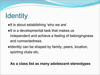 Identity
●It is about establishing ‘who we are’.
●It is a developmental task that makes us
independent and achieve a feeling of belongingness
and connectedness.
●Identity can be shaped by family, peers, location,
sporting clubs etc.
As a class list as many adolescent stereotypes
 