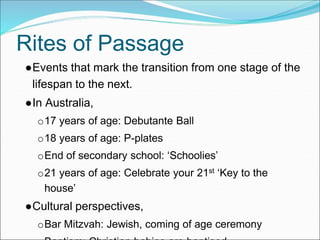 Rites of Passage
●Events that mark the transition from one stage of the
lifespan to the next.
●In Australia,
o17 years of age: Debutante Ball
o18 years of age: P-plates
oEnd of secondary school: ‘Schoolies’
o21 years of age: Celebrate your 21st ‘Key to the
house’
●Cultural perspectives,
oBar Mitzvah: Jewish, coming of age ceremony
 