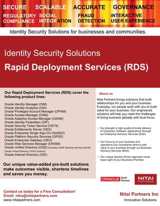 SECURE SCALABLE ACCURATE GOVERNANCE
REGULATORY
COMPLIANCE
SOCIAL
INTEGRATION
FRAUD
DETECTION
iNTERACTIVE
USER EXPERIENCE
Identity Security Solutions for businesses and communities.
Identity Security Solutions
Rapid Deployment Services (RDS)
Our Rapid Deployment Services (RDS) cover the
following product lines:
Oracle Identity Manager (OIM)
Oracle Identity Analytics (OIA)
Oracle Privileged Account Manager (OPAM)
Oracle Access Manager (OAM)
Oracle Adaptive Access Manager (OAAM)
Oracle Identity Federation (OIF)
Oracle Security Token Service (OSTS)
Oracle Entitlements Server (OES)
Oracle Enterprise Single Sign-On (OeSSO)
Oracle Platform Security Services (OPSS)
Oracle Enterprise Gateway (OEG)
Oracle Web Services Manager (OWSM)
Oracle Unified Directory (OUD) (includes LDAP directory service and the
Oracle Virtual Directory (OVD) product)
Oracle Internet Directory (OID)
Our unique value-added pre-built solutions
make outcomes visible, shortens timelines
and saves you money.
About us
Nitai Partners brings solutions that build
relationships for you and your business.
Everyday, our people work with you to build
value for your business. Our engineered
solutions will help you meet the challenges
of doing business globally with local focus.
• Our strength is high-quality & timely delivery
of Enterprise Software Applications through
our Enterprise Advisory Services (EAS).
• Our focus is on your business and
operations.Our consultants strive to add
value to your business through our Business
Advisory Services (BAS).
• Our unique Solution Driven approach never
loses sight of your Business Priorities
Contact us today for a Free Consultation!
Email: reks@nitaipartners.com
www.nitaipartners.com
Nitai Partners Inc
Innovative Solutions
 