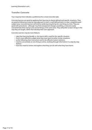 -

Learning Orientation cont...

Transfer: Concrete
Your response here indicates a preference for a more Concrete style.
Concrete learners are good at applying their learning to clearly defined and specific situations. They
are good at following a step-by-step approach to learn a well-defined task or a clear, straightforward
subject area. Concrete learners will tend to tackle learning bit-by-bit, one thing at a time. They are
good with procedures - although may find unexpected changes unsettling, or become easily
overwhelmed when trying to do several things at the same time. They will prefer to learn things in the
way they are taught, rather than develop their own approach.
Concrete Learners may be more likely to:
•
•
•
•

take their learning literally i.e. this learnt skill is used for this specific situation.
find it more difficult to adapt what they have learnt to other similar situations.
prefer following clear instructions and to be offered or given solutions.
need to concentrate on one thing at a time, working through information in a step-by-step
fashion.
• have less need to review and explore what they can do with what they have learnt.

Page 17 of 18

 