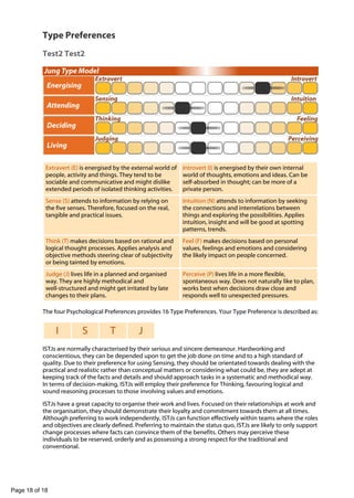 -

Type Preferences
Test2 Test2

Extravert (E) is energised by the external world of
people, activity and things. They tend to be
sociable and communicative and might dislike
extended periods of isolated thinking activities.

Introvert (I) is energised by their own internal
world of thoughts, emotions and ideas. Can be
self-absorbed in thought; can be more of a
private person.

Sense (S) attends to information by relying on
the five senses. Therefore, focused on the real,
tangible and practical issues.

Intuition (N) attends to information by seeking
the connections and interrelations between
things and exploring the possibilities. Applies
intuition, insight and will be good at spotting
patterns, trends.

Think (T) makes decisions based on rational and
logical thought processes. Applies analysis and
objective methods steering clear of subjectivity
or being tainted by emotions.

Feel (F) makes decisions based on personal
values, feelings and emotions and considering
the likely impact on people concerned.

Judge (J) lives life in a planned and organised
way. They are highly methodical and
well-structured and might get irritated by late
changes to their plans.

Perceive (P) lives life in a more flexible,
spontaneous way. Does not naturally like to plan,
works best when decisions draw close and
responds well to unexpected pressures.

The four Psychological Preferences provides 16 Type Preferences. Your Type Preference is described as:

I

S

T

J

ISTJs are normally characterised by their serious and sincere demeanour. Hardworking and
conscientious, they can be depended upon to get the job done on time and to a high standard of
quality. Due to their preference for using Sensing, they should be orientated towards dealing with the
practical and realistic rather than conceptual matters or considering what could be, they are adept at
keeping track of the facts and details and should approach tasks in a systematic and methodical way.
In terms of decision-making, ISTJs will employ their preference for Thinking, favouring logical and
sound reasoning processes to those involving values and emotions.
ISTJs have a great capacity to organise their work and lives. Focused on their relationships at work and
the organisation, they should demonstrate their loyalty and commitment towards them at all times.
Although preferring to work independently, ISTJs can function effectively within teams where the roles
and objectives are clearly defined. Preferring to maintain the status quo, ISTJs are likely to only support
change processes where facts can convince them of the benefits. Others may perceive these
individuals to be reserved, orderly and as possessing a strong respect for the traditional and
conventional.

Page 18 of 18

 