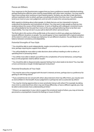 -

Focus on Others
Your responses to the Questionnaire suggest that you have a preference towards individual working,
perhaps feeling less effective when sharing responsibility with other team members. You may need to
input more energy when working on team-based projects. Similarly, you also like to take decisions
without needing to refer to others, perhaps consulting with others less than most. You will probably
tend to act more on your own judgement, and not wish to waste time canvassing opinions.
With regards to thinking about other people, it is likely that you are less interested in trying to
understand the behaviour and motivations of others. You may want to take people as they are, less
analytical about the causes of their behaviour. In terms of dealing with colleagues' emotional issues,
you will probably be less focused than most on this area, perhaps believing these to be their own
responsibility. You may not see it as your job to deal with others' personal issues.
The final scale in this section of the profile looks at the extent to which you adapt your behaviour
towards different situations or people. You would appear to have responded with a typical evaluation
of the extent to which you change your behaviour to suit different situations. You are likely to strike a
balance between consistency and adaptability.

Potential Strengths of Your Style
* You should be able to work independently, maybe concentrating on a task for a longer period of
time, perhaps requiring less support from others?
* You will probably be more able to make decisions alone without needing to refer to others, or
spending time in canvassing views?
* You will be more able to detach yourself from the complexities of human behaviour, and perhaps
focus on the pragmatic need to deliver results?
* You should be able to dispassionately separate feelings from what needs to be done? You may take
a more commercial, or tough-minded approach to business?

Potential Drawbacks of Your Style
* You may be seen as less engaged with the team's interests at times, perhaps due to a preference for
getting on with things alone?
* If you sometimes do not consult with others about decisions that may effect them, you may be seen
as overconfident in the breadth of your judgement or perhaps be seen as autocratic by others?
* You may be missing opportunities to more sensitively interact with others? For example, by taking
more time to understand how others may see things differently, or have a different agenda, you may
be able to demonstrate more understanding at times?
* If there is an expectation in your role to support the emotional needs of others, you may at times be
perceived as unsympathetic towards the feelings or issues of others?

Page 6 of 18

 