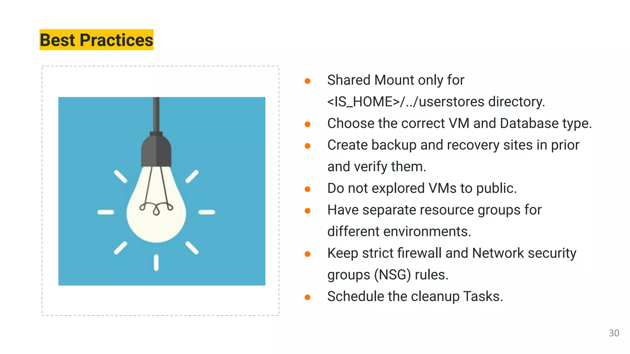 Best Practices
● Shared Mount only for
<IS_HOME>/../userstores directory.
● Choose the correct VM and Database type.
● Create backup and recovery sites in prior
and verify them.
● Do not explored VMs to public.
● Have separate resource groups for
different environments.
● Keep strict ﬁrewall and Network security
groups (NSG) rules.
● Schedule the cleanup Tasks.
 
