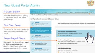 Cisco Public 12© 2013-2014 Cisco and/or its affiliates. All rights reserved.
A Guest Button
With our new navigation, getting
to the Guest admin has never
been easier.
Prepackaged Flows
Ships with the default flows used
by 90% of our customers:
Hotspot, Self-Service (with or
without approval), & Sponsored.
One Stop Setup
Once you’re there, all the pieces
you need are accessed in one
place.
New Guest Portal Admin
 