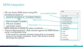 Cisco Public 22© 2013-2014 Cisco and/or its affiliates. All rights reserved.
• ISE can Query MDM server using APIs
• Compliance based on:
̶ General Compliant or ! Compliant Status
OR
̶ Disk encryption enabled
̶ PIN lock enabled
̶ Jail-broken status
• MDM attributes available for policy conditions
• “Passive Reassessment”: Bulk recheck against the MDM server
using a configurable timer
̶ If the result of a periodic recheck shows that a connected
device is no longer compliant, Cisco® ISE sends a CoA to
terminate the session.
MDM Integration
Macro level
Micro level
Survivability Attribute
 