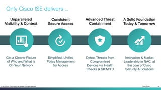 Cisco Public 40© 2013-2014 Cisco and/or its affiliates. All rights reserved.
Consistent
Secure Access
A Solid Foundation
Today & Tomorrow
Simplified, Unified
Policy Management
for Access
Innovation & Market
Leadership in NAC, at
the core of Cisco
Security & Solutions
Unparalleled
Visibility & Context
Get a Clearer Picture
of Who and What Is
On Your Network
Detect Threats from
Compromised
Devices via Health
Checks & SIEM/TD
Advanced Threat
Containment
Only Cisco ISE delivers …
 