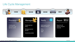 Cisco Public 9© 2013-2014 Cisco and/or its affiliates. All rights reserved.
Life Cycle Management
Provision Manage Notify Report
Create guest
accounts in the
sponsor portal
Create sponsor
policy
Manage sponsor
groups
Customize portals
Notify guest using
different method
Print
Email
SMS
Report on all
aspects of guest
accounts
 