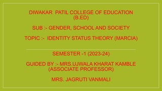 DIWAKAR PATIL COLLEGE OF EDUCATION
(B.ED)
SUB :- GENDER, SCHOOL AND SOCIETY
TOPIC :- IDENTITY STATUS THEORY (MARCIA)
SEMESTER -1 (2023-24)
GUIDED BY :- MRS.UJWALA KHARAT KAMBLE
(ASSOCIATE PROFESSOR)
MRS. JAGRUTI VANMALI
 