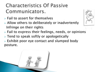 Assertive CommunicationPASSIVE COMMUNICATION is a style in which individuals have developed a pattern of avoiding expressing their opinions or feelings, protecting their rights, and identifying and meeting their needs.Passive communication is usually born of low self-esteem. These individuals believe: “I’m not worth taking care of.” Passive Communication.