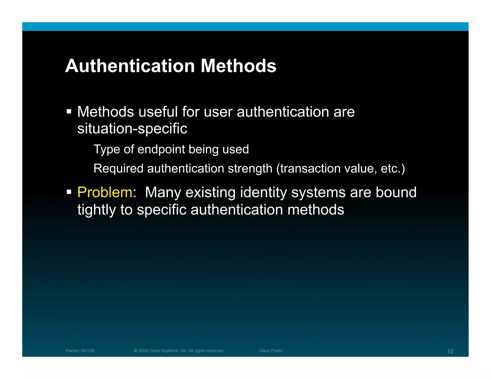 Authentication Methods

  Methods useful for user authentication are
   situation-specific
            Type of endpoint being used
            Required authentication strength (transaction value, etc.)
  Problem: Many existing identity systems are bound
   tightly to specific authentication methods




Fenton 091120      © 2009 Cisco Systems, Inc. All rights reserved.   Cisco Public   10
 