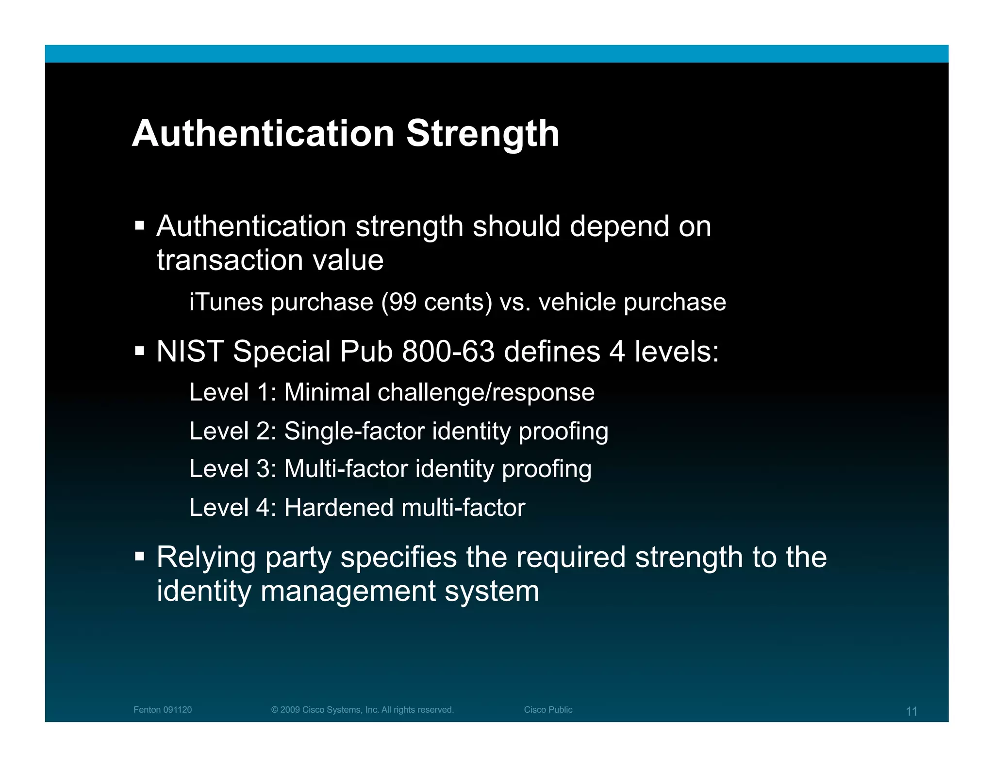 Authentication Strength

  Authentication strength should depend on
   transaction value
            iTunes purchase (99 cents) vs. vehicle purchase

  NIST Special Pub 800-63 defines 4 levels:
            Level 1: Minimal challenge/response
            Level 2: Single-factor identity proofing
            Level 3: Multi-factor identity proofing
            Level 4: Hardened multi-factor

  Relying party specifies the required strength to the
   identity management system


Fenton 091120      © 2009 Cisco Systems, Inc. All rights reserved.   Cisco Public   11
 