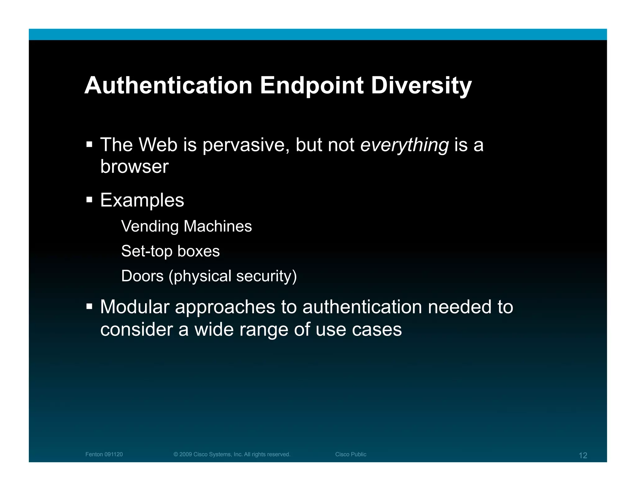 Authentication Endpoint Diversity

  The Web is pervasive, but not everything is a
   browser
  Examples
            Vending Machines
            Set-top boxes
            Doors (physical security)
  Modular approaches to authentication needed to
   consider a wide range of use cases




Fenton 091120      © 2009 Cisco Systems, Inc. All rights reserved.   Cisco Public   12
 