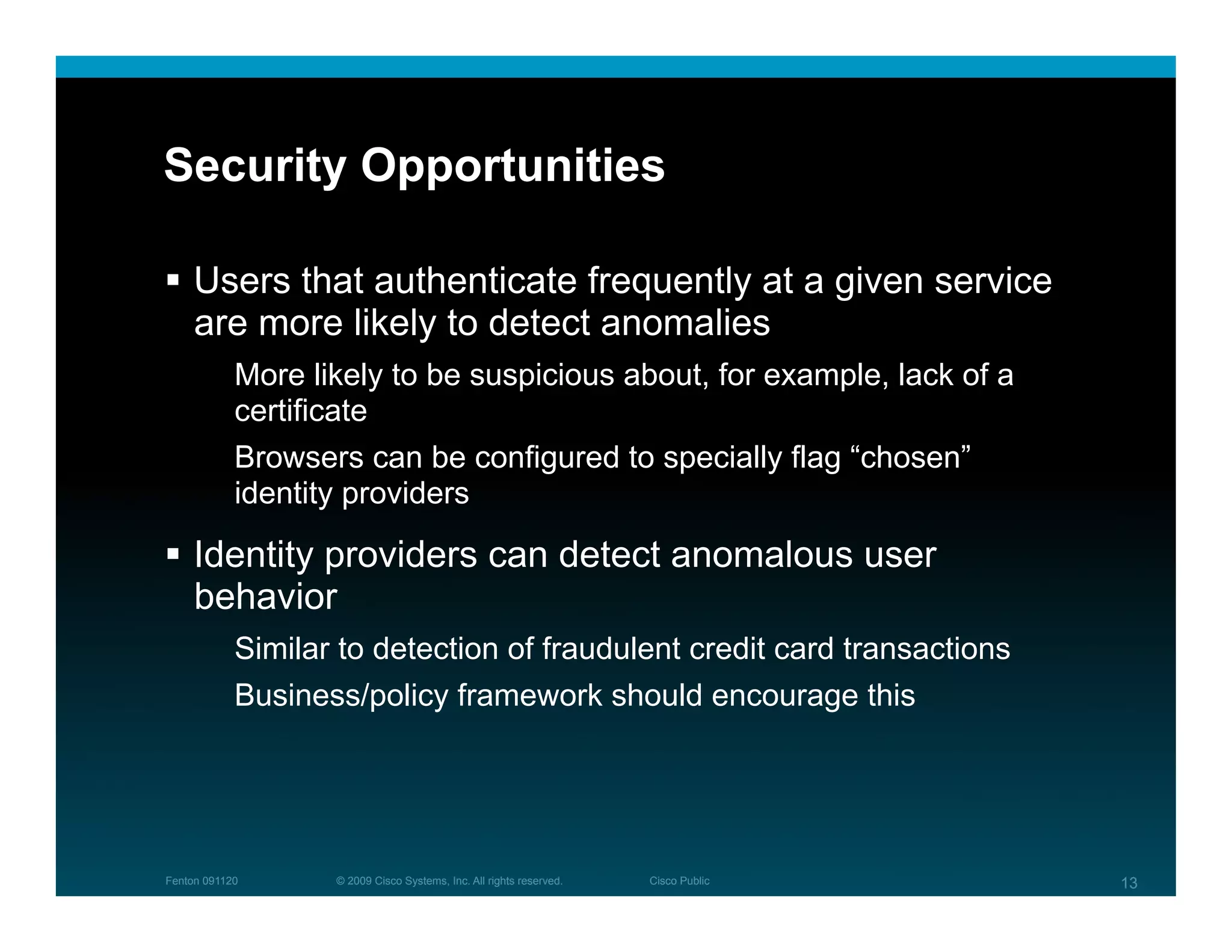 Security Opportunities

  Users that authenticate frequently at a given service
   are more likely to detect anomalies
            More likely to be suspicious about, for example, lack of a
            certificate
            Browsers can be configured to specially flag “chosen”
            identity providers

  Identity providers can detect anomalous user
   behavior
            Similar to detection of fraudulent credit card transactions
            Business/policy framework should encourage this




Fenton 091120      © 2009 Cisco Systems, Inc. All rights reserved.   Cisco Public   13
 