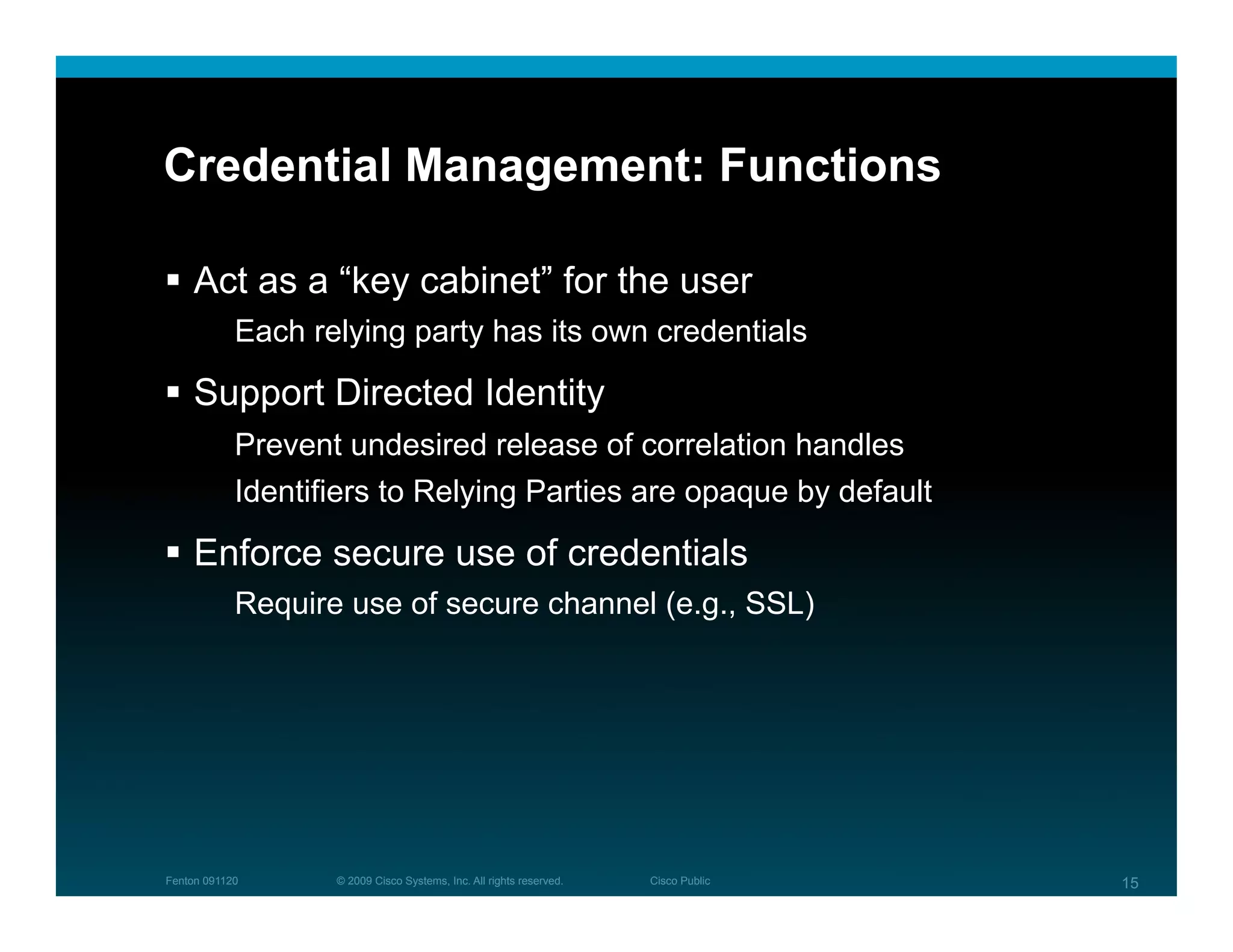 Credential Management: Functions

  Act as a “key cabinet” for the user
            Each relying party has its own credentials

  Support Directed Identity
            Prevent undesired release of correlation handles
            Identifiers to Relying Parties are opaque by default

  Enforce secure use of credentials
            Require use of secure channel (e.g., SSL)




Fenton 091120      © 2009 Cisco Systems, Inc. All rights reserved.   Cisco Public   15
 