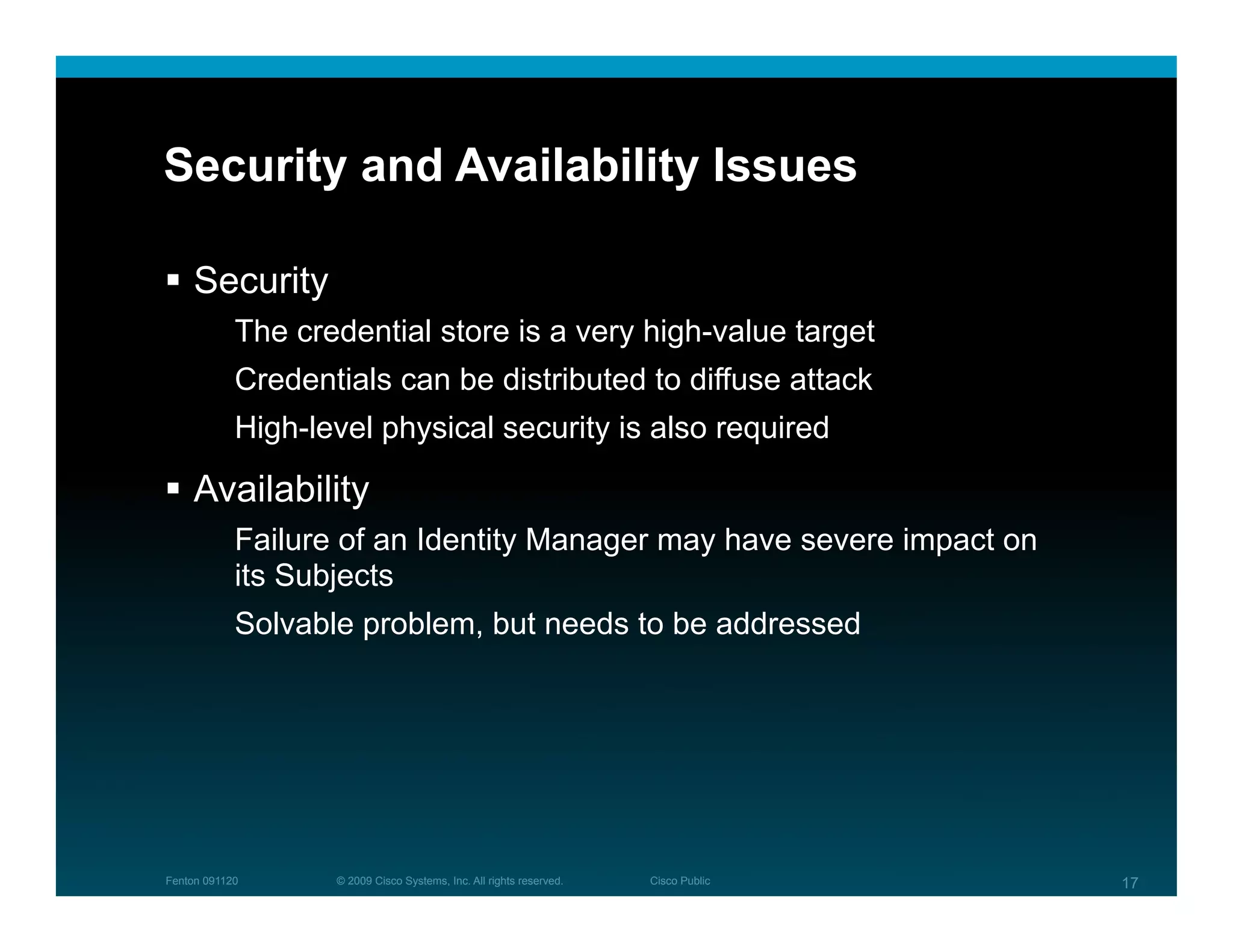 Security and Availability Issues

  Security
            The credential store is a very high-value target
            Credentials can be distributed to diffuse attack
            High-level physical security is also required

  Availability
            Failure of an Identity Manager may have severe impact on
            its Subjects
            Solvable problem, but needs to be addressed




Fenton 091120      © 2009 Cisco Systems, Inc. All rights reserved.   Cisco Public   17
 