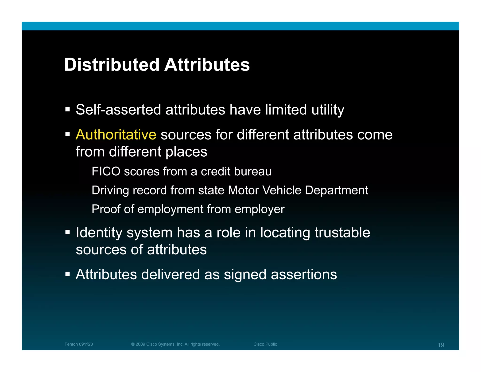 Distributed Attributes

  Self-asserted attributes have limited utility
  Authoritative sources for different attributes come
   from different places
            FICO scores from a credit bureau
            Driving record from state Motor Vehicle Department
            Proof of employment from employer
  Identity system has a role in locating trustable
   sources of attributes
  Attributes delivered as signed assertions



Fenton 091120      © 2009 Cisco Systems, Inc. All rights reserved.   Cisco Public   19
 