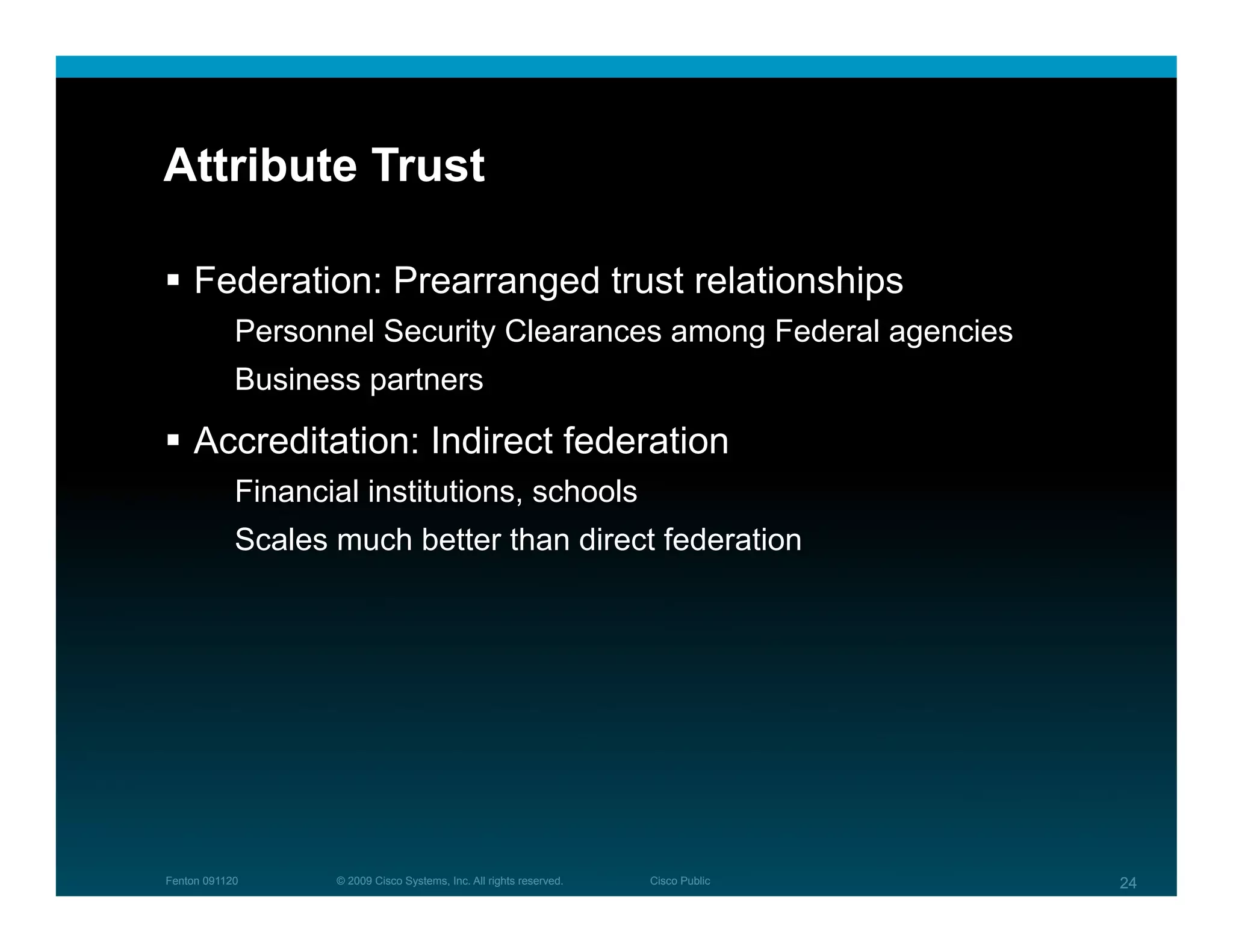 Attribute Trust

  Federation: Prearranged trust relationships
            Personnel Security Clearances among Federal agencies
            Business partners

  Accreditation: Indirect federation
            Financial institutions, schools
            Scales much better than direct federation




Fenton 091120      © 2009 Cisco Systems, Inc. All rights reserved.   Cisco Public   24
 