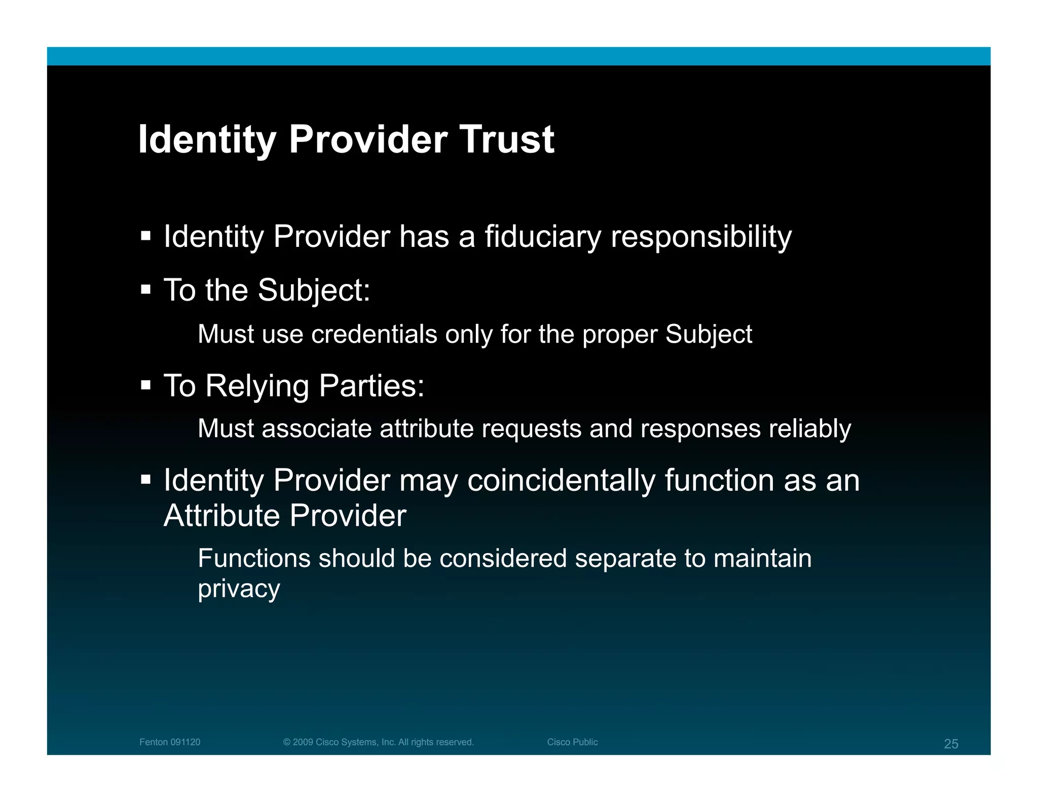 Identity Provider Trust

  Identity Provider has a fiduciary responsibility
  To the Subject:
            Must use credentials only for the proper Subject

  To Relying Parties:
            Must associate attribute requests and responses reliably

  Identity Provider may coincidentally function as an
   Attribute Provider
            Functions should be considered separate to maintain
            privacy




Fenton 091120      © 2009 Cisco Systems, Inc. All rights reserved.   Cisco Public   25
 