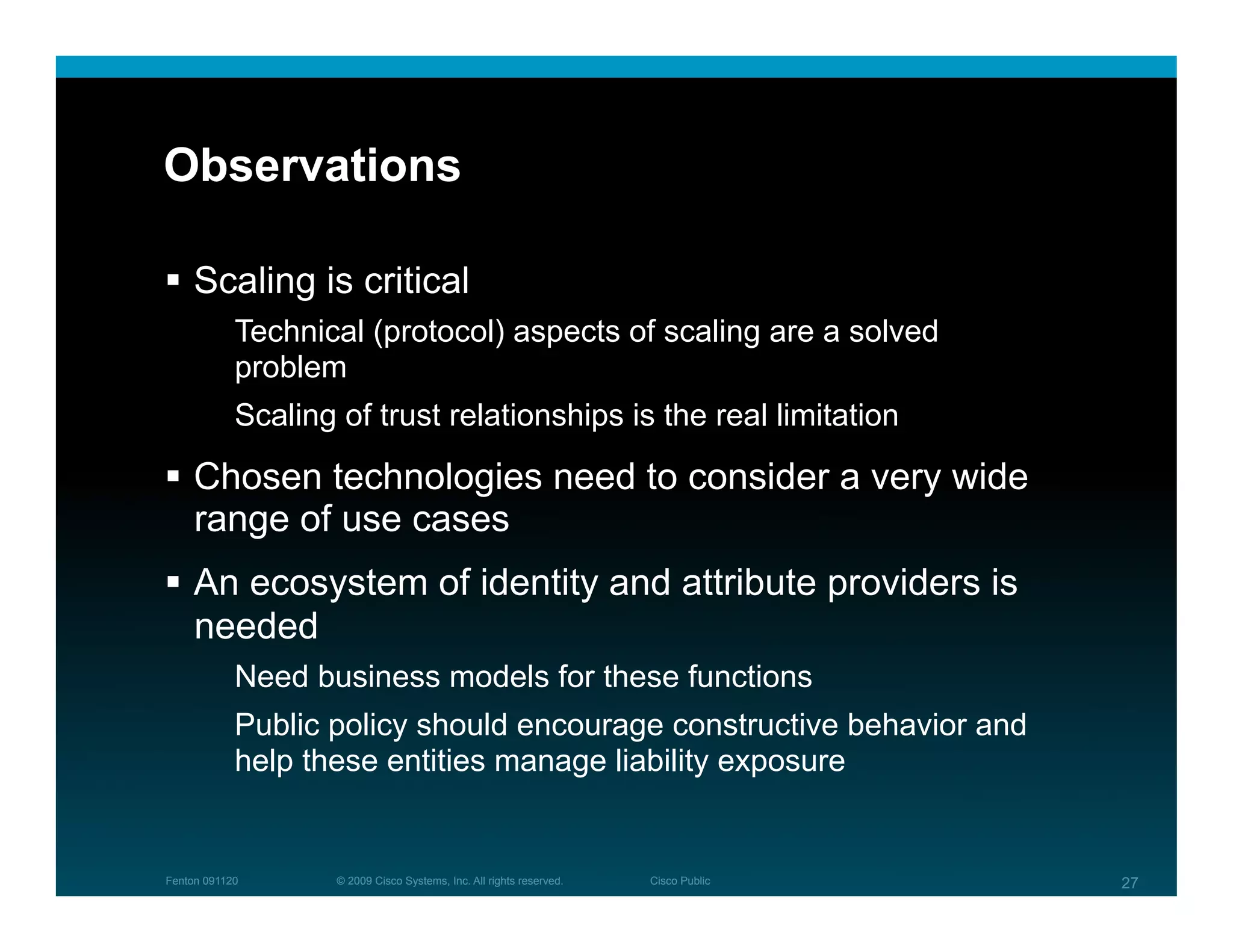 Observations

  Scaling is critical
            Technical (protocol) aspects of scaling are a solved
            problem
            Scaling of trust relationships is the real limitation

  Chosen technologies need to consider a very wide
   range of use cases
  An ecosystem of identity and attribute providers is
   needed
            Need business models for these functions
            Public policy should encourage constructive behavior and
            help these entities manage liability exposure


Fenton 091120       © 2009 Cisco Systems, Inc. All rights reserved.   Cisco Public   27
 
