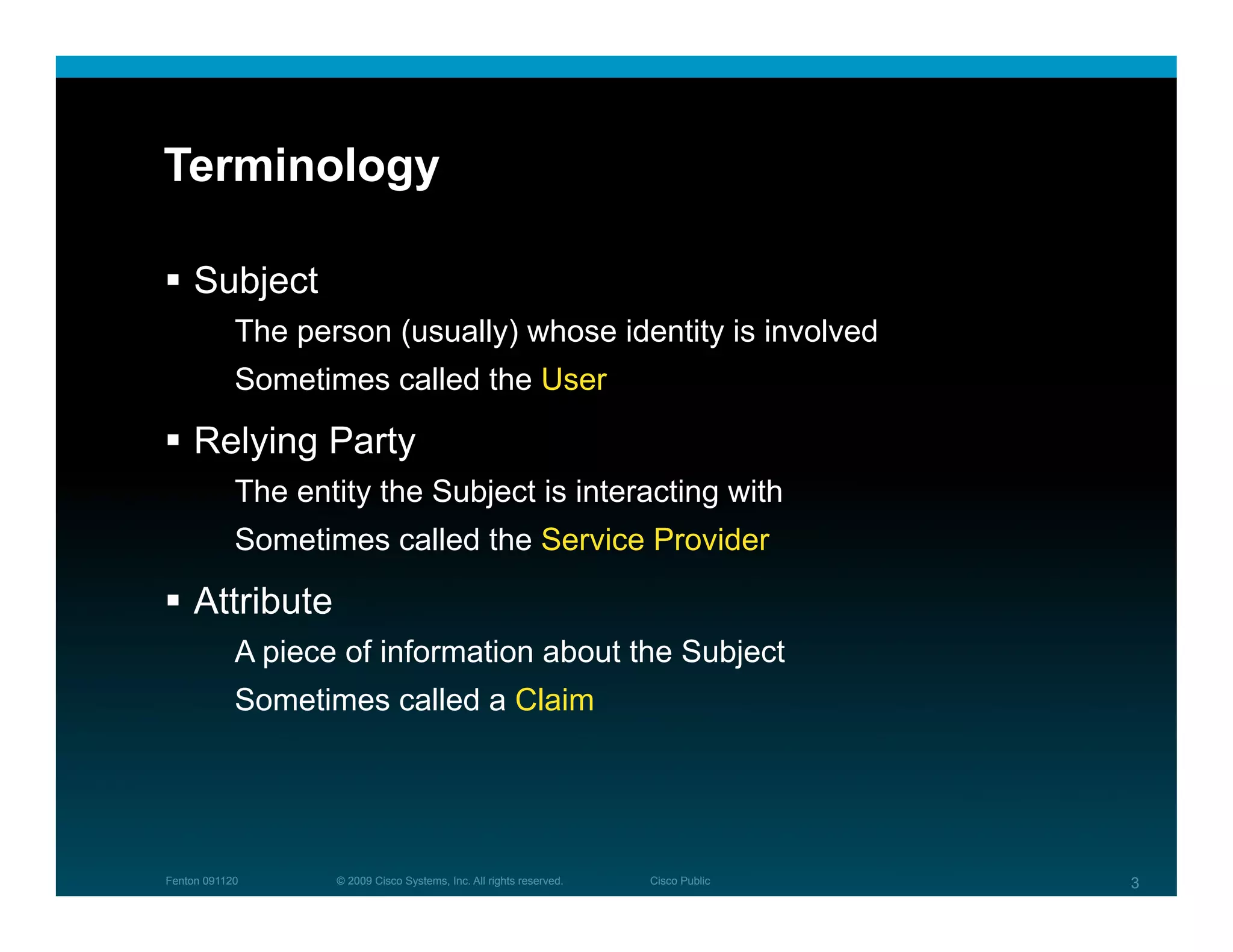 Terminology

  Subject
            The person (usually) whose identity is involved
            Sometimes called the User

  Relying Party
            The entity the Subject is interacting with
            Sometimes called the Service Provider

  Attribute
            A piece of information about the Subject
            Sometimes called a Claim




Fenton 091120      © 2009 Cisco Systems, Inc. All rights reserved.   Cisco Public   3
 