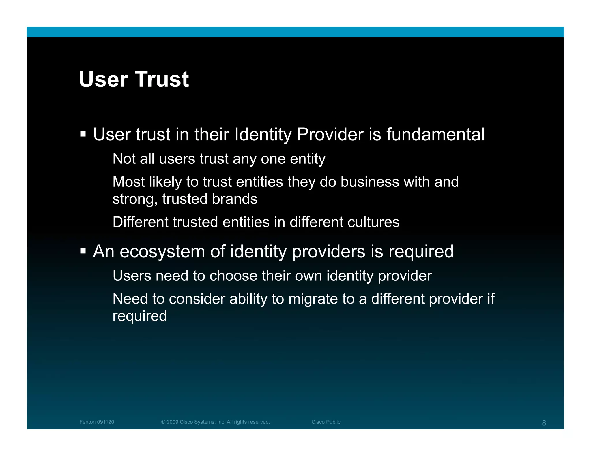User Trust

  User trust in their Identity Provider is fundamental
            Not all users trust any one entity
            Most likely to trust entities they do business with and
            strong, trusted brands
            Different trusted entities in different cultures

  An ecosystem of identity providers is required
            Users need to choose their own identity provider
            Need to consider ability to migrate to a different provider if
            required




Fenton 091120       © 2009 Cisco Systems, Inc. All rights reserved.   Cisco Public   8
 