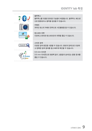 IDENTITY tab 특징

블루투스
블루투스를 이용한 편리한 기능들이 제공됩니다. 블루투스 헤드셋
으로 동영상이나 음악을 감상할 수 있습니다.

카메라
300만 화소의 카메라 장착으로 사진촬영을 할 수 있습니다.


엔스퍼트 위젯
다양하고 편리한 엔스퍼트만의 위젯을 즐길 수 있습니다.



스마트 검색
다양한 검색 엔진을 사용할 수 있습니다. 한번의 검색으로 다양하
고 정확한 검색 결과를 쉽고 빠르게 확인할 수 있습니다.

3.5 mm 이어폰
3.5 mm 이어폰으로 변환잭 없이 고음질의 살아있는 음향 효과를
즐길 수 있습니다.




                            시작하기 전에    9
 