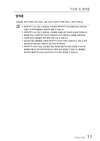 구성품 및 별매품

별매품
보호필름, 파우치 겸용 고급 거치대, 소형 거치대, 실리콘 우레탄 케이스, 차량 거치대 등

    ƒ IDENTITY tab 구입 시 제공되는 이어폰은 IDENTITY tab 전용이므로 다른 전화
      단말기 및 MP3제품들에 호환되지 않을 수 있습니다.
    ƒ IDENTITY tab 구입 시 제공되는 구성품을 사용할 경우 최상의 성능을 구현합니다.
    ƒ 별매품 구입 시 IDENTITY tab과 호환되는지 먼저 확인하고, 정품을 사용하세요.
    ƒ 사정에 따라서 별매품은 일부 품목 조정이 될 수 있습니다.
    ƒ 승인되지 않은 별매품을 사용해 IDENTITY tab의 수명이 단축되거나 고장 난 경우
      엔스퍼트주식회사에서 책임지지 않으므로 주의하세요.
    ƒ IDENTITY tab의 외관, 사양 등은 성능 개선을 위해 예고 없이 변경될 수 있으며,
      별매품의 출시는 엔스퍼트주식회사의 사정에 따라 변경될 수 있습니다. 별매품은
      엔스퍼트 홈페이지(www.identitytab.com)에서 확인할 수 있습니다.




                                              시작하기 전에    11
 