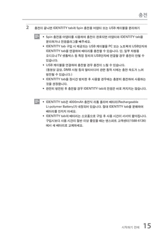 충전

2   충전이 끝나면 IDENTITY tab과 5pin 충전용 어댑터 또는 USB 케이블을 분리하기

       ƒ 5pin 충전용 어댑터를 사용하여 충전이 완료되면 어댑터와 IDENTITY tab을
         분리하거나 전원플러그를 빼주세요.
       ƒ IDENTITY tab 구입 시 제공되는 USB 케이블을 PC 또는 노트북의 USB단자와
         IDENTITY tab을 연결하여 배터리를 충전할 수 있습니다. 단, 일부 차량용
         오디오나 TV 셋톱박스 등 특정 장치의 USB단자에 연결할 경우 충전이 안될 수
         있습니다.
       ƒ USB 케이블을 연결하여 충전할 경우 충전이 느릴 수 있습니다.
         (동영상 감상, DMB 시청 등의 멀티미디어 관련 동작 시에는 충전 속도가 느려
         방전될 수 있습니다.)
       ƒ IDENTITY tab을 장시간 방치한 후 사용할 경우에는 충분히 충전하여 사용하는
         것을 권장합니다.
       ƒ 완전히 방전된 후 충전할 경우 IDENTITY tab의 전원은 바로 켜지지는 않습니다.



       ƒ IDENTITY tab은 4000mAh 충전식 리튬 폴리머 배터리(Rechargeable
         Li-polymer Battery)가 내장되어 있습니다. 절대 IDENTITY tab을 분해하여
         배터리를 만지지 마세요.
       ƒ IDENTITY tab의 배터리는 소모품으로 구입 후 사용 시간이 서서히 짧아집니다.
         구입시보다 사용 시간이 절반 이상 줄었을 때는 엔스퍼트 고객센터(1588-6136)
         에서 새 배터리로 교체하세요.




                                                시작하기 전에    15
 