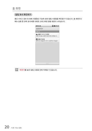 홈 화면

        알림 표시 확인하기

       통신 서비스 정보 및 현재 사용중인 기능에 관한 알림 사항들을 확인할 수 있습니다. 홈 화면이나
       메뉴 실행 중 상태 표시바를 아래로 드래그하면 알림 화면이 나타납니다.




           지우기를 눌러 알림 사항을 전체 삭제할 수 있습니다.




20   기본 기능 설명
 