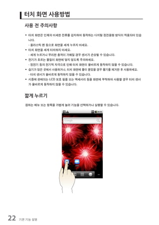 터치 화면 사용방법
       사용 전 주의사항

       ƒ 터치 화면은 인체의 미세한 전류를 감지하여 동작하는 디지털 정전용량 방식이 적용되어 있습
         니다.
         - 플라스틱 펜 등으로 화면을 세게 누르지 마세요.
       ƒ 터치 화면을 세게 터치하지 마세요.
         - 세게 누르거나 무리한 충격이 가해질 경우 센서가 손상될 수 있습니다.
       ƒ 전기가 흐르는 물질이 화면에 닿지 않도록 주의하세요.
         - 정전기 등의 전기적 자극으로 인해 터치 화면이 올바르게 동작하지 않을 수 있습니다.
       ƒ 습기가 많은 곳에서 사용하거나, 터치 화면에 물이 묻었을 경우 물기를 제거한 후 사용하세요.
         - 터치 센서가 올바르게 동작하지 않을 수 있습니다.
       ƒ 시중에 판매되는 LCD 보호 필름 또는 액세서리 등을 화면에 부착하여 사용할 경우 터치 센서
         가 올바르게 동작하지 않을 수 있습니다.


       짧게 누르기
       원하는 메뉴 또는 항목을 가볍게 눌러 기능을 선택하거나 실행할 수 있습니다.




22   기본 기능 설명
 