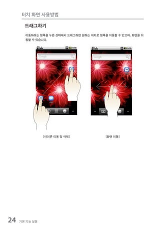 터치 화면 사용방법

       드래그하기
       이동하려는 항목을 누른 상태에서 드래그하면 원하는 위치로 항목을 이동할 수 있으며, 화면을 이
       동할 수 있습니다.




                [아이콘 이동 및 삭제]             [화면 이동]




24   기본 기능 설명
 