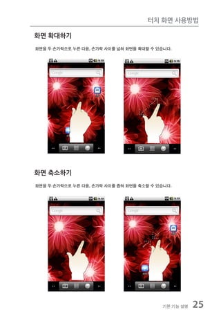 터치 화면 사용방법

화면 확대하기
화면을 두 손가락으로 누른 다음, 손가락 사이를 넓혀 화면을 확대할 수 있습니다.




화면 축소하기
화면을 두 손가락으로 누른 다음, 손가락 사이를 좁혀 화면을 축소할 수 있습니다.




                                          기본 기능 설명   25
 